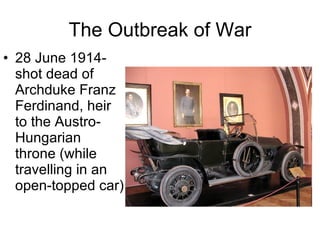The Outbreak of War 28 June 1914- shot dead of Archduke Franz Ferdinand, heir to the Austro-Hungarian throne (while travelling in an open-topped car)  