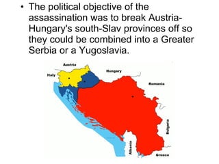 The political objective of the assassination was to break Austria-Hungary's south-Slav provinces off so they could be combined into a Greater Serbia or a Yugoslavia.  