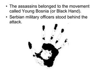 The assassins belonged to the movement called Young Bosnia (or Black Hand).  Serbian military officers stood behind the attack.  