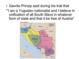 Gavrilo Prinzip said during his trial that  ‘ "I am a Yugoslav nationalist and I believe in unification of all South Slavs in whatever form of state and that it be free of Austria"  