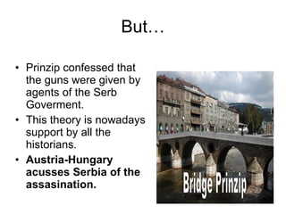 But… Prinzip confessed that the guns were given by agents of the Serb Goverment.  This theory is nowadays support by all the historians. Austria-Hungary acusses Serbia of the assasination. Bridge Prinzip  