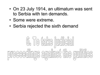 On 23 July 1914, an ultimatum was sent to Serbia with ten demands. Some were extreme. Serbia rejected the sixth demand  6. To take judicial  proceedings against the guilties 