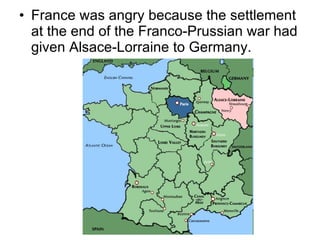 France was angry because the settlement at the end of the Franco-Prussian war had given Alsace-Lorraine to Germany.  
