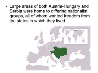 Large areas of both Austria-Hungary and Serbia were home to differing nationalist groups, all of whom wanted freedom from the states in which they lived. 