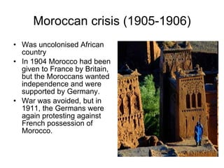 Moroccan crisis (1905-1906) Was uncolonised African country In 1904 Morocco had been given to France by Britain, but the Moroccans wanted independence and were supported by Germany.  War was avoided, but in 1911, the Germans were again protesting against French possession of Morocco.  