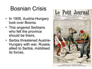 Bosnian Crisis In 1908, Austria-Hungary took over Bosnia.  This angered Serbians who felt the province should be theirs.  Serbia threatened Austria-Hungary with war, Russia, allied to Serbia, mobilised its forces.  