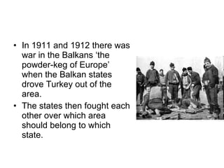 In 1911 and 1912 there was war in the Balkans  ‘the powder-keg of Europe’  when the Balkan states drove Turkey out of the area.  The states then fought each other over which area should belong to which state.  