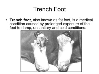 Trench Foot Trench foot , also known as fat foot, is a medical condition caused by prolonged exposure of the feet to damp, unsanitary and cold conditions.  