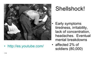 Shellshock! Early symptoms tiredness, irritability, lack of concentration, headaches.  Eventual mental breakdowns affected 2% of soldiers (80,000) http://es.youtube.com/watch?v=RRv56gsqkzs&feature=related   1:18 