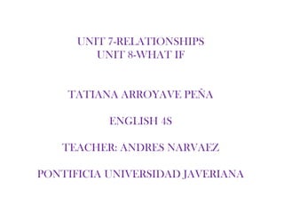 UNIT 7-RELATIONSHIPS
         UNIT 8-WHAT IF


    TATIANA ARROYAVE PEÑA

           ENGLISH 4S

   TEACHER: ANDRES NARVAEZ

PONTIFICIA UNIVERSIDAD JAVERIANA
 