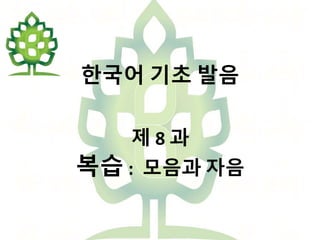 한국어 기초 발음
제 8 과
복습 : 모음과 자음
 