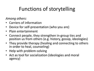 Functions of storytellingAmong others:Carriers of informationDevice for self-presentation (who you are)Plain entertainmentConnect people, they strengthen in-group ties and position us from others (e.g. history, gossip, ideologies)They provide therapy (healing and connecting to others in order to heal, counseling) Help with problem-solvingAct as tool for socialization (ideologies and moral agency)