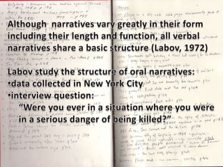 Although  narratives vary greatly in their formincluding their length and function, all verbal narratives share a basic structure (Labov, 1972)Labov study the structure of oral narratives:data collected in New York City