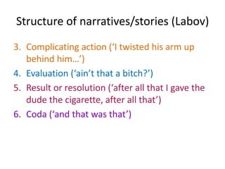 Structure of narratives/stories (Labov)	Labov formulated the following structural features of narratives, although it is clear that some narratives don’t display all of the following elements:Abstract (a summary of what is to be said)E.g. ‘my brother put a knife in my head’Orientation (‘this was just a few days after my father died’)
