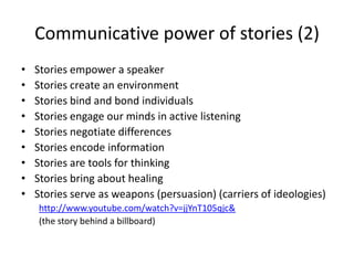Communicative power of storiesStories are fundamental to the way we learn and the way we communicateThey are the most efficient way of storing, retrieving, and conveying informationBecause hearing a story requires active participation by the listener, stories are the most profoundly social form of human interaction and communication