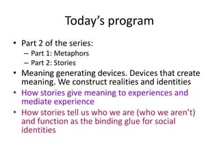 Today’s programPart 2 of the series:Part 1: MetaphorsPart 2: Stories Meaning generating devices. Devices that create meaning. We construct realities and identitiesHow stories give meaning to experiences and mediate experienceHow stories tell us who we are (who we aren’t) and function as the binding glue for social identities