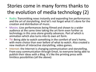 Stories come in many forms thanks to the evolution of media technologySpoken: In the early days of telling stories around the campfire after a day of hunting and gathering, today we do pretty much the same thing at the local bar after work.Written : As language developed, people started writing and delivering letters and writing books by hand to distribute stories to other people.Theater: Storytelling eventually turns into an art form and a new approach of live performance is developed which reaches larger audiences (e.g. Shakespeare)Printing Press: A breakthrough in communication as the ability to efficiently and cost-effectively distribute copies of stories allows everyone to get news and ideas from a newspaper or magazine. (graphic design)