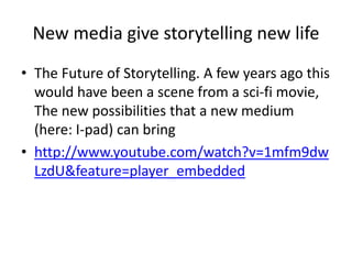 Stories come in many forms thanks to the evolution of media technology (2)Radio: Transmitting news instantly and expanding live performances and the art of storytelling. And let’s not forget what it’s done for the creation and distribution of music.Movies :Live performances being filmed and shown to a wider audience at the same time taking the art form even further as technology in this area alone greatly advances. Part of which is animation which also turns into its own art form.TV: Being able to watch something in the comfort of one’s home, with more choice than ever before of what to watch. Also created a new medium of interactive storytelling, video games.Internet: the Internet is changing communication and storytelling. From easy communication through Email, to everyone being able to publish their ideas with a Blog. It’s like the printing press with limitless possibilities (all the above)
