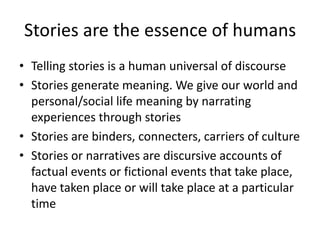 Stories are the essence of humansTelling stories is a human universal of discourseStories generate meaning. We give our world and personal/social life meaning by narrating experiences through storiesStories are binders, connecters, carriers of culture Stories or narratives are discursive accounts of factual events or fictional events that take place, have taken place or will take place at a particular time