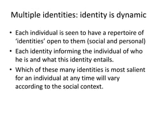 Identities are socially produced (2)Sameness:Latin idem (same): identical: not only are we identical to ourselves (that is, the same being from birth to death) but we are identical with others.We share common identities: as humans, women, men, Aruban, students etc.Difference:The uniqueness of identities: difference from others.  These boundaries makes us unique“ people work with awareness that one’s humanity is simultaneously the same and different (Jackson, 2002: 142). Within this overarching and apparently capacious category of the human, there are various forms of identity with which people identify. Identity than involves: identification.E.g. In identifying myself with a woman, I’m identifying myself with a wider category, 	‘woman’. But there are some properties of woman that I distance myself from