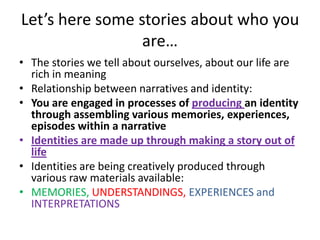 Stories convey identity componentsPeople feel common ground through stories (‘we share the same story’)Because stories require active listening, people are able to share a depth of experience otherwise not possible through normal chit chatStories can emphasize shades of meaning and feeling revealing who you are, where you come from and where do you belong 