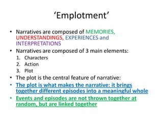 Let’s here some stories about who you are…The stories we tell about ourselves, about our life are rich in meaningRelationship between narratives and identity:You are engaged in processes of producing an identity through assembling various memories, experiences, episodes within a narrativeIdentities are made up through making a story out of lifeIdentities are being creatively produced through various raw materials available: MEMORIES, UNDERSTANDINGS, EXPERIENCES and INTERPRETATIONS