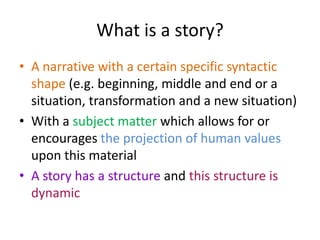 What is a story?A narrative with a certain specific syntactic shape (e.g. beginning, middle and end or a situation, transformation and a new situation)With a subject matter which allows for or encourages the projection of human values upon this materialA story has a structure and this structure is dynamic