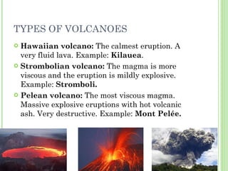 TYPES OF VOLCANOES Hawaiian volcano:  The calmest eruption. A very fluid lava. Example:  Kilauea . Strombolian volcano:  The magma is more viscous and the eruption is mildly explosive. Example:  Stromboli. Pelean volcano:  The most viscous magma. Massive explosive eruptions with hot volcanic ash. Very destructive. Example:  Mont Pelée. 