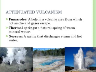 ATTENUATED VULCANISM Fumaroles:  A hole in a volcanic area from which hot smoke and gases escape. Thermal springs:  a natural spring of warm mineral water. Geysers:  A spring that discharges steam and hot water. 