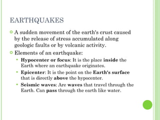 A sudden movement of the earth's crust caused by the release of stress accumulated along geologic faults or by volcanic activity. Elements of an earthquake: Hypocenter or focus : It is the place  inside  the Earth where an earthquake originates. Epicenter : It is the point on the  Earth's surface  that is directly  above  the hypocenter. Seismic waves : Are  waves  that travel through the Earth. Can  pass  through the earth like water. EARTHQUAKES 