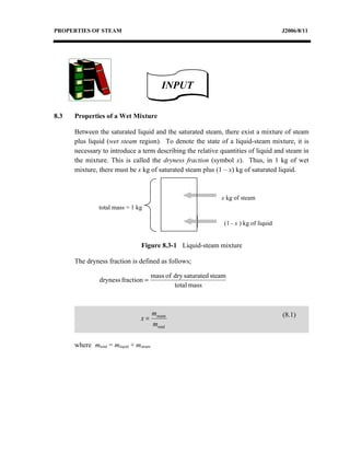 PROPERTIES OF STEAM                                                                       J2006/8/11




                                            INPUT

8.3   Properties of a Wet Mixture

      Between the saturated liquid and the saturated steam, there exist a mixture of steam
      plus liquid (wet steam region). To denote the state of a liquid-steam mixture, it is
      necessary to introduce a term describing the relative quantities of liquid and steam in
      the mixture. This is called the dryness fraction (symbol x). Thus, in 1 kg of wet
      mixture, there must be x kg of saturated steam plus (1 – x) kg of saturated liquid.



                                                                 x kg of steam
                total mass = 1 kg

                                                                  (1 - x ) kg of liquid


                                 Figure 8.3-1 Liquid-steam mixture

      The dryness fraction is defined as follows;

                                        mass of dry saturated steam
                dryness fraction =
                                                total mass



                                        msteam                                            (8.1)
                                 x=
                                        mtotal

      where mtotal = mliquid + msteam
 