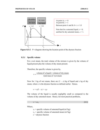 PROPERTIES OF STEAM                                                                          J2006/8/12




                 Sat. steam
                                   Sat. steam             At point A, x = 0
                  Sat. liquid
                                   Sat. liquid
                                                          At point B, x = 1
      P           x = 0.2          x = 0.8                Between point A and B, 0 < x < 1.0

                                                          Note that for a saturated liquid, x = 0;
                                                          and that for dry saturated steam, x = 1.

             A                               B

                                                     ts

             vf                          vg                    v

    Figure 8.3-2 P-v diagram showing the location point of the dryness fraction


     8.3.1   Specific volume
             For a wet steam, the total volume of the mixture is given by the volume of
             liquid present plus the volume of dry steam present.

             Therefore, the specific volume is given by,
                                volume of a liquid + volume of dry steam
                          v=
                                        total mass of wet steam

             Now for 1 kg of wet steam, there are (1 – x) kg of liquid and x kg of dry
             steam, where x is the dryness fraction as defined earlier. Hence,

                         v = vf(1 – x) + vgx

             The volume of the liquid is usually negligibly small as compared to the
             volume of dry saturated steam. Hence, for most practical problems,

                         v = xvg                                                                     (8.2)

             Where,
                         vf = specific volume of saturated liquid (m3/kg)
                         vg = specific volume of saturated steam (m3/kg)
                         x = dryness fraction
 
