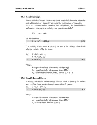 PROPERTIES OF STEAM                                                                  J2006/8/13




     8.3.2   Specific enthalpy
             In the analysis of certain types of processes, particularly in power generation
             and refrigeration, we frequently encounter the combination of properties
             U + PV. For the sake of simplicity and convenience, this combination is
             defined as a new property, enthalpy, and given the symbol H.

                      H = U + PV (kJ)

             or, per unit mass
                     h = u + Pv       (kJ/kg)                                            (8.3)

             The enthalpy of wet steam is given by the sum of the enthalpy of the liquid
             plus the enthalpy of the dry steam,

             i.e.     h = hf(1 – x) + xhg
                      h = hf + x(hg – hf )
             ∴        h = hf + xhfg                                                      (8.4)

             Where,
                      hf = specific enthalpy of saturated liquid (kJ/kg)
                      hg = specific enthalpy of saturated steam (kJ/kg)
                      hfg = difference between hg and hf (that is, hfg = hg - hf )

     8.3.3   Specific Internal Energy
             Similarly, the specific internal energy of a wet steam is given by the internal
             energy of the liquid plus the internal energy of the dry steam,
             i.e.   u = uf(1 – x) + xug
             ∴      u = uf + x(ug – uf )                                              (8.5)

             Where,
                      uf = specific enthalpy of saturated liquid (kJ/kg)
                      ug = specific enthalpy of saturated steam (kJ/kg)
                      ug – uf = difference between ug and uf
 