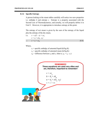 PROPERTIES OF STEAM                                                                  J2006/8/15


     8.3.4   Specific Entropy
             A person looking at the steam tables carefully will notice two new properties
             i.e. enthalpy h and entropy s. Entropy is a property associated with the
             Second Law of Thermodynamics, and actually, we will properly define it in
             Unit 9 . However, it is appropriate to introduce entropy at this point.

             The entropy of wet steam is given by the sum of the entropy of the liquid
             plus the entropy of the dry steam,
             i.e.    s = sf(1 – x) + xsg
                     s = sf + x(sg – sf )
             ∴       s = sf + xsfg                                               (8.4)

             Where,
                      sf = specific enthalpy of saturated liquid (kJ/kg K)
                      sg = specific enthalpy of saturated steam (kJ/kg K)
                      sfg = difference between sg and sf (that is, sfg = sg - sf )




                                                    REMEMBER!
                                      These equations are used very often and
                                       are, therefore, important to remember!

                                            v = xvg
                                            h = hf + xhfg
                                            u = uf + x(ug – uf )
                                            s = sf + xsfg
 