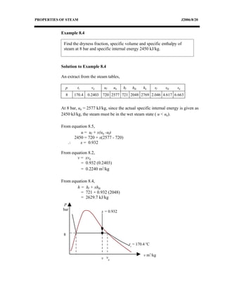 PROPERTIES OF STEAM                                                                 J2006/8/20


           Example 8.4

            Find the dryness fraction, specific volume and specific enthalpy of
            steam at 8 bar and specific internal energy 2450 kJ/kg.



           Solution to Example 8.4

           An extract from the steam tables,

             p      ts      vg      uf   ug    hf     hfg    hg     sf   sfg   sg
             8    170.4   0.2403 720 2577 721 2048 2769 2.046 4.617 6.663


           At 8 bar, ug = 2577 kJ/kg, since the actual specific internal energy is given as
           2450 kJ/kg, the steam must be in the wet steam state ( u < ug).

           From equation 8.5,
                     u = uf + x(ug -uf)
                 2450 = 720 + x(2577 - 720)
              ∴     x = 0.932

           From equation 8.2,
                   v = xvg
                     = 0.932 (0.2403)
                     = 0.2240 m3/kg

           From equation 8.4,
                   h = hf + xhfg
                     = 721 + 0.932 (2048)
                     = 2629.7 kJ/kg
             P
            bar                   x = 0.932




            8

                                                    ts = 170.4 oC

                                                             v m3/kg
                                  v vg
 