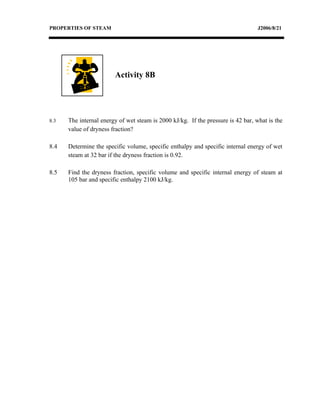 PROPERTIES OF STEAM                                                               J2006/8/21




                        Activity 8B




8.3   The internal energy of wet steam is 2000 kJ/kg. If the pressure is 42 bar, what is the
      value of dryness fraction?

8.4   Determine the specific volume, specific enthalpy and specific internal energy of wet
      steam at 32 bar if the dryness fraction is 0.92.

8.5   Find the dryness fraction, specific volume and specific internal energy of steam at
      105 bar and specific enthalpy 2100 kJ/kg.
 