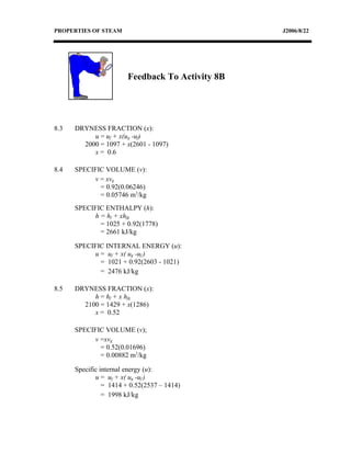 PROPERTIES OF STEAM                               J2006/8/22




                        Feedback To Activity 8B




8.3   DRYNESS FRACTION (x):
           u = uf + x(ug -uf)
        2000 = 1097 + x(2601 - 1097)
           x = 0.6

8.4   SPECIFIC VOLUME (v):
           v = xvg
             = 0.92(0.06246)
             = 0.05746 m3/kg
      SPECIFIC ENTHALPY (h):
           h = hf + xhfg
             = 1025 + 0.92(1778)
             = 2661 kJ/kg

      SPECIFIC INTERNAL ENERGY (u):
           u = uf + x( ug -uf )
             = 1021 + 0.92(2603 - 1021)
             = 2476 kJ/kg

8.5   DRYNESS FRACTION (x):
           h = hf + x hfg
        2100 = 1429 + x(1286)
           x = 0.52

      SPECIFIC VOLUME (v);
           v =xvg
             = 0.52(0.01696)
             = 0.00882 m3/kg

      Specific internal energy (u):
             u = uf + x( ug -uf )
                = 1414 + 0.52(2537 – 1414)
                = 1998 kJ/kg
 