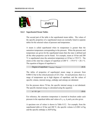 PROPERTIES OF STEAM                                                               J2006/8/23




                                        INPUT

     8.4.2   Superheated Steam Tables

             The second part of the table is the superheated steam tables. The values of
             the specific properties of a superheated steam are normally listed in separate
             tables for the selected values of pressure and temperature.

             A steam is called superheated when its temperature is greater than the
             saturation temperature corresponding to the pressure. When the pressure and
             temperature are given for the superheated steam then the state is defined and
             all the other properties can be found. For example, steam at 10 bar and 200
             o
               C is superheated since the saturation temperature at 10 bar is 179.9 oC. The
             steam at this state has a degree of superheat of 200 oC – 179.9 oC = 20.1 oC.
             The equation of degree of superheat is:
                    Degree of superheat = tsuperheat – tsaturation                     (8.5)

             The tables of properties of superheated steam range in pressure from
             0.006112 bar to the critical pressure of 221.2 bar. At each pressure, there is a
             range of temperature up to high degrees of superheat, and the values of
             specific volume, internal energy, enthalpy and entropy are tabulated.

             For the pressure above 70 bar, the specific internal energy is not tabulated.
             The specific internal energy is calculated using the equation:
                    u = h – pv                                                         (8.6)

             For reference, the saturation temperature is inserted in brackets under each
             pressure in the superheat tables and values of vg, ug, hg and sg are also given.

             A specimen row of values is shown in Table 8.5.2. For example, from the
             superheated table at 10 bar and 200 oC, the specific volume is 0.2061 m3/kg
             and the specific enthalpy is 2829 kJ/kg.
 