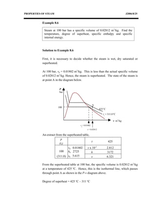 PROPERTIES OF STEAM                                                                    J2006/8/25


           Example 8.6

            Steam at 100 bar has a specific volume of 0.02812 m 3/kg. Find the
            temperature, degree of superheat, specific enthalpy and specific
            internal energy.



           Solution to Example 8.6

           First, it is necessary to decide whether the steam is wet, dry saturated or
           superheated.

           At 100 bar, vg = 0.01802 m3/kg. This is less than the actual specific volume
           of 0.02812 m3/kg. Hence, the steam is superheated. The state of the steam is
           at point A in the diagram below.

                         P
                         bar




                                                       A
                       100
                                                              425 oC

                                                                 ts = 311.0 oC

                                                                             v m3/kg
                                         vg= 0.01802

                                                v = 0.02812

           An extract from the superheated table,
                          p
                                                  t                    425
                         (ts)
                                vg 0.01802     v x 10-2                2.812
                         100 hg 2725              h                    3172
                       (311.0)  sg 5.615          s                    6.321

           From the superheated table at 100 bar, the specific volume is 0.02812 m 3/kg
           at a temperature of 425 oC. Hence, this is the isothermal line, which passes
           through point A as shown in the P-v diagram above.

           Degree of superheat = 425 oC – 311 oC
 