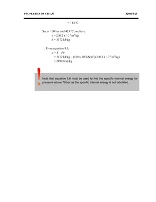 PROPERTIES OF STEAM                                                          J2006/8/26


                               = 114 oC

           So, at 100 bar and 425 oC, we have
                   v = 2.812 x 10-2 m3/kg
                   h = 3172 kJ/kg

           ∴ From equation 8.6,
                 u = h – Pv
                   = 3172 kJ/kg – (100 x 102 kN/m2)(2.812 x 10-2 m3/kg)
                   = 2890.8 kJ/kg




           Note that equation 8.6 must be used to find the specific internal energy for
           pressure above 70 bar as the specific internal energy is not tabulated.
 