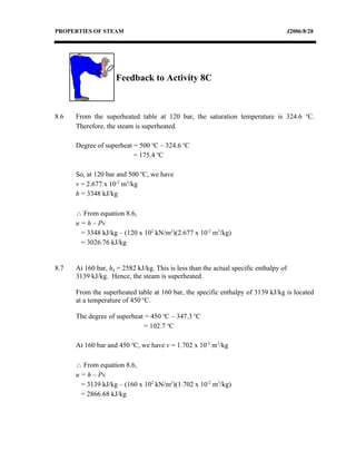 PROPERTIES OF STEAM                                                                J2006/8/28




                    Feedback to Activity 8C



8.6   From the superheated table at 120 bar, the saturation temperature is 324.6 oC.
      Therefore, the steam is superheated.

      Degree of superheat = 500 oC – 324.6 oC
                          = 175.4 oC

      So, at 120 bar and 500 oC, we have
      v = 2.677 x 10-2 m3/kg
      h = 3348 kJ/kg

      ∴ From equation 8.6,
      u = h – Pv
        = 3348 kJ/kg – (120 x 102 kN/m2)(2.677 x 10-2 m3/kg)
        = 3026.76 kJ/kg


8.7   At 160 bar, hg = 2582 kJ/kg. This is less than the actual specific enthalpy of
      3139 kJ/kg. Hence, the steam is superheated.

      From the superheated table at 160 bar, the specific enthalpy of 3139 kJ/kg is located
      at a temperature of 450 oC.

      The degree of superheat = 450 oC – 347.3 oC
                             = 102.7 oC

      At 160 bar and 450 oC, we have v = 1.702 x 10-2 m3/kg

      ∴ From equation 8.6,
      u = h – Pv
        = 3139 kJ/kg – (160 x 102 kN/m2)(1.702 x 10-2 m3/kg)
        = 2866.68 kJ/kg
 