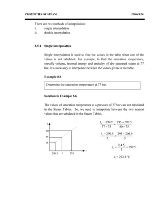 PROPERTIES OF STEAM                                                                 J2006/8/30


     There are two methods of interpolation:
     i.     single interpolation
     ii.    double interpolation



     8.5.1   Single interpolation

             Single interpolation is used to find the values in the table when one of the
             values is not tabulated. For example, to find the saturation temperature,
             specific volume, internal energy and enthalpy of dry saturated steam at 77
             bar, it is necessary to interpolate between the values given in the table.

             Example 8.6

              Determine the saturation temperature at 77 bar.


             Solution to Example 8.6

             The values of saturation temperature at a pressure of 77 bars are not tabulated
             in the Steam Tables. So, we need to interpolate between the two nearest
             values that are tabulated in the Steam Tables.

                                                         t s − 290.5 295 − 290.5
              P                                                     =
                                                            77 − 75    80 − 75
              80
                                                         t s − 290.5 295 − 290.5
              77                                                    =
                                                               2          5
              75
                                                                         2( 4.5)
                                                                  ts =           + 290.5
                                               ts                           5
                   290.5   ts    295
                                                                    ts = 292.3 oC
 