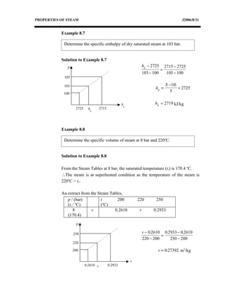 PROPERTIES OF STEAM                                                                        J2006/8/31


           Example 8.7

            Determine the specific enthalpy of dry saturated steam at 103 bar.


           Solution to Example 8.7
              P                                                   hg − 2725       2715 − 2725
                                                                              =
                                                                  103 − 100        105 − 100
            105

            103                                                                   3( −10)
                                                                         hg =             + 2725
                                                                                      5
            100

                                                     hg                  hg = 2719 kJ/kg
                   2725     hg       2715




           Example 8.8

            Determine the specific volume of steam at 8 bar and 220oC.


           Solution to Example 8.8

           From the Steam Tables at 8 bar, the saturated temperature (ts) is 170.4 oC.
           ∴The steam is at superheated condition as the temperature of the steam is
           220oC > ts.

           An extract from the Steam Tables,
              p / (bar)          t       200                  220        250
                    o              o
              (ts / C)           ( C)
                  8        v           0.2610                 v         0.2933
              (170.4)

                   P

                  250                                             v − 0.2610 0.2933 − 0.2610
                                                                            =
                                                                  220 − 200     250 − 200
                  220

                  200                                                     v = 0.27392 m3/kg

                                                          v
                          0.2610 v          0.2933
 