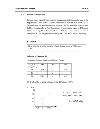 PROPERTIES OF STEAM                                                               J2006/8/32


     8.5.2   Double Interpolation

             In some cases a double interpolation is necessary, and it’s usually used in the
             Superheated Steam Table. Double interpolation must be used when two of
             the properties (eg. temperature and pressure) are not tabulated in the Steam
             Tables. For example, to find the enthalpy of superheated steam at 25 bar and
             320oC, an interpolation between 20 bar and 30 bar is necessary (as shown in
             example 8.9). An interpolation between 300oC and 350oC is also necessary.



             Example 8.8

              Determine the specific enthalpy of superheated steam at 25 bar and
              320oC.



             Solution to Example 8.8
             An extract from the Superheated Steam Tables:

                   t(oC)         300           320           350
              p(bar)
                 20              3025          h1            3138
                 25                            h
                 30              2995          h2            3117

             Firstly, find the specific enthalpy (h1) at 20 bar and 320 oC;

             At 20 bar,
                      T
                                                            h1 − 3025 3138 − 3025
                  350                                                 =
                                                            320 − 300   350 − 300
                  320
                  300                                                h1 = 3070.2 kJ/kg

                                                     h
                          3025     h1   3138
 