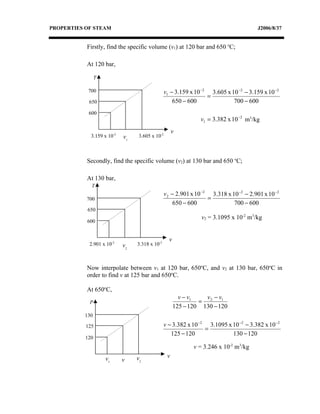 PROPERTIES OF STEAM                                                                     J2006/8/37


           Firstly, find the specific volume (v1) at 120 bar and 650 oC;

           At 120 bar,

                 T

            700                                  v1 − 3.159 x 10 −2 3.605 x 10 −2 − 3.159 x 10 −2
                                                                   =
            650                                      650 − 600               700 − 600
            600
                                                                v1 = 3.382 x 10 −2 m3/kg
                                                      v
             3.159 x 10-2   v1    3.605 x 10-2



           Secondly, find the specific volume (v2) at 130 bar and 650 oC;

           At 130 bar,
             T
                                                 v 2 − 2.901 x 10 −2 3.318 x 10 −2 − 2.901 x 10 −2
           700                                                      =
                                                      650 − 600               700 − 600
           650
                                                                 v2 = 3.1095 x 10-2 m3/kg
           600


                                                   v
            2.901 x 10-2    v2   3.318 x 10-2



           Now interpolate between v1 at 120 bar, 650oC, and v2 at 130 bar, 650oC in
           order to find v at 125 bar and 650oC.

           At 650oC,
                                                         v − v1   v −v
            P                                                   = 2 1
                                                       125 − 120 130 − 120
          130

           125                                  v − 3.382 x 10 −2 3.1095 x 10 −2 − 3.382 x 10 −2
                                                                 =
                                                   125 − 120               130 − 120
           120
                                                              v = 3.246 x 10-2 m3/kg
                     v1          v2               v
                            v
 