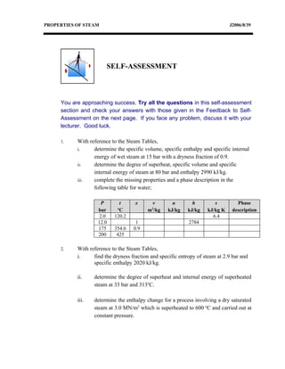 PROPERTIES OF STEAM                                                            J2006/8/39




                        SELF-ASSESSMENT



     You are approaching success. Try all the questions in this self-assessment
     section and check your answers with those given in the Feedback to Self-
     Assessment on the next page. If you face any problem, discuss it with your
     lecturer. Good luck.

     1.    With reference to the Steam Tables,
           i.     determine the specific volume, specific enthalpy and specific internal
                  energy of wet steam at 15 bar with a dryness fraction of 0.9.
           ii.    determine the degree of superheat, specific volume and specific
                  internal energy of steam at 80 bar and enthalpy 2990 kJ/kg.
           iii.   complete the missing properties and a phase description in the
                  following table for water;

                      P      t       x     v         u        h         s         Phase
                             o              3
                    bar      C            m /kg    kJ/kg    kJ/kg    kJ/kg K    description
                     2.0   120.2                                       6.4
                    12.0             1                       2784
                    175    354.6    0.9
                    200     425

     2.    With reference to the Steam Tables,
           i.     find the dryness fraction and specific entropy of steam at 2.9 bar and
                  specific enthalpy 2020 kJ/kg.

           ii.    determine the degree of superheat and internal energy of superheated
                  steam at 33 bar and 313oC.

           iii.   determine the enthalpy change for a process involving a dry saturated
                  steam at 3.0 MN/m2 which is superheated to 600 oC and carried out at
                  constant pressure.
 