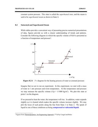 PROPERTIES OF STEAM                                                                       J2006/8/5


           constant system pressure. This state is called the superheated state, and the steam is
           said to be superheated steam as shown in State 4.



8.2        Saturated and Superheated Steam

           While tables provide a convenient way of presenting precise numerical presentations
           of data, figures provide us with a clearer understanding of trends and patterns.
           Consider the following diagram in which the specific volume of H2O is presented as
           a function of temperature and pressure1:


                        T, oC




                          300                                                    4

                                                                         Superheated
                                                                         steam
                                                  Saturated
                                          2       mixture           3
                          100
                                Compressed
                                liquid

                           20         1


                                                                               v, m3/kg

              Figure 8.2-1 T-v diagram for the heating process of water at constant pressure

           Imagine that we are to run an experiment. In this experiment, we start with a mass
           of water at 1 atm pressure and room temperature. At this temperature and pressure
           we may measure the specific volume (1/ρ = 1/1000 kg/m3). We plot this state at
           point 1 on the diagram.

           If we proceed to heat the water, the temperature will rise. In addition, water expands
           slightly as it is heated which makes the specific volume increase slightly. We may
           plot the locus of such points along the line from State 1 to State 2. We speak of
           liquid in one of these conditions as being compressed or subcooled liquid.


1
    Figures from Thermodynamics: An Engineering Approach, 3rd Ed by Cengel and Boles
 
