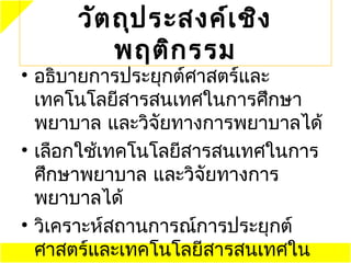 วัต ถุป ระสงค์เ ชิง
          พฤติก รรม
• อธิบายการประยุกต์ศาสตร์และ
  ๶ทคโนโลยีสารสนเทศในการศึกษา
  พยาบาล และวิจัยทางการพยาบาลได้
• เลือกใช้๶ทคโนโลยีสารสนเทศในการ
  ศึกษาพยาบาล และวิจัยทางการ
  พยาบาลได้
• วิเคราะห์สถานการณ์การประยุกต์
  ศาสตร์และ๶ทคโนโลยีสารสนเทศใน
 