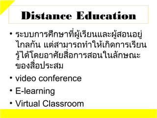Distance Education
• ระบบการศึกษาที่ผู้เรียนและผู้สอนอยู่
  ไกลกัน แต่สามารถทำาให้เกิดการเรียน
  รู้ได้โดยอาศัยสื่อการสอนในลักษณะ
  ของสือประสม
         ่
• video conference
• E-learning
• Virtual Classroom
 