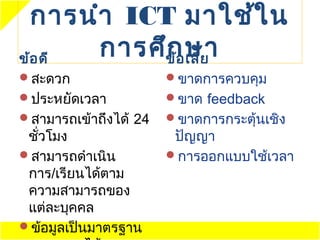 การนำา ICT มาใช้ใ น
ข้อ ดี การศึข้อษา
            ก เสีย
สะดวก                 ขาดการควบคุม
ประหยัดเวลา           ขาด feedback
สามารถเข้าถึงได้ 24   ขาดการกระตุ้นเชิง
 ชัวโมง
   ่                    ปัญญา
สามารถดำาเนิน         การออกแบบใช้เวลา
 การ/เรียนได้ตาม
 ความสามารถของ
 แต่ละบุคคล
ข้อมูลเป็นมาตรฐาน
 